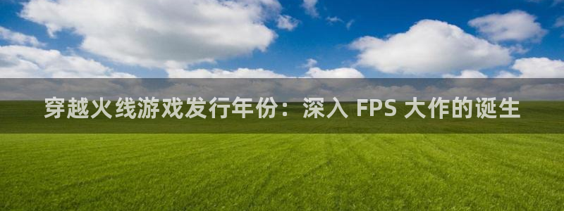 新城平台注册网址查询：穿越火线游戏发行年份：深入 FPS 大作的诞生